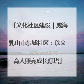 文化社区建设｜威海乳山市东城社区：以文育人照亮成长灯塔