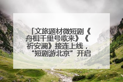 文旅题材微短剧《舟楫千里号歌来》《祈安澜》接连上线，“短剧游北京”开启大运河文化之旅