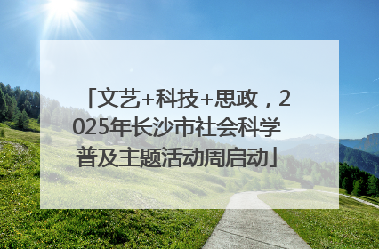 文艺+科技+思政，2025年长沙市社会科学普及主题活动周启动