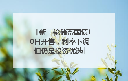 新一轮储蓄国债10日开售，利率下调但仍是投资优选