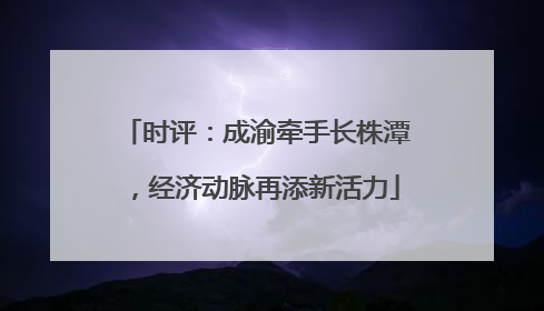 时评：成渝牵手长株潭，经济动脉再添新活力
