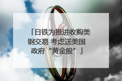 日铁为推进收购美钢交易 考虑送美国政府“黄金股”