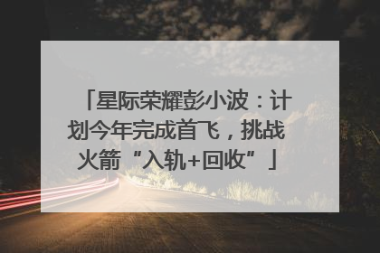 星际荣耀彭小波：计划今年完成首飞，挑战火箭“入轨+回收”