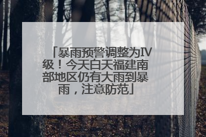 暴雨预警调整为Ⅳ级!今天白天福建南部地区仍有大雨到暴雨,注意防范