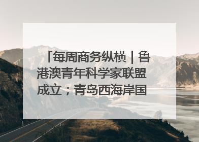 每周商务纵横｜鲁港澳青年科学家联盟成立；青岛西海岸国际能源自贸港启用
