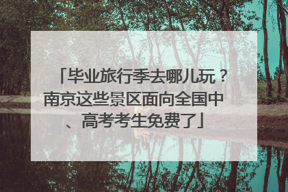 毕业旅行季去哪儿玩？南京这些景区面向全国中、高考考生免费了