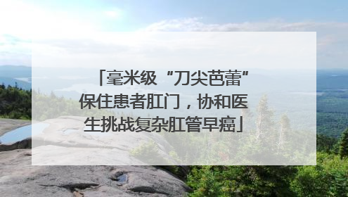 毫米级“刀尖芭蕾”保住患者肛门，协和医生挑战复杂肛管早癌