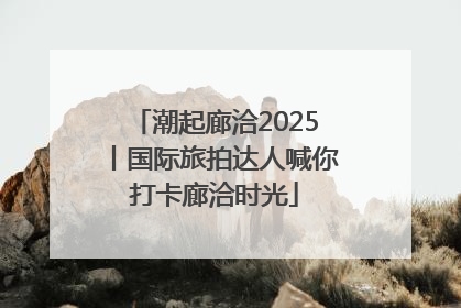潮起廊洽2025丨国际旅拍达人喊你打卡廊洽时光