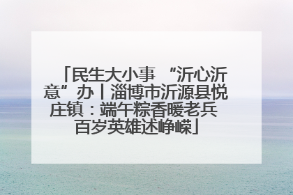 民生大小事 “沂心沂意”办丨淄博市沂源县悦庄镇：端午粽香暖老兵 百岁英雄述峥嵘