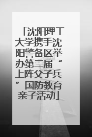 沈阳理工大学携手沈阳警备区举办第二届“上阵父子兵”国防教育亲子活动