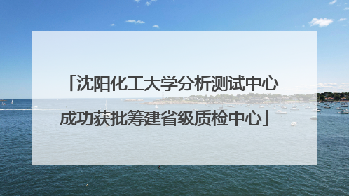 沈阳化工大学分析测试中心成功获批筹建省级质检中心