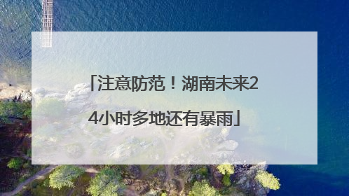 注意防范！湖南未来24小时多地还有暴雨