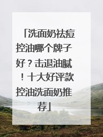 洗面奶祛痘控油哪个牌子好？击退油腻！十大好评款控油洗面奶推荐