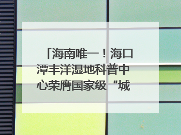 海南唯一！海口潭丰洋湿地科普中心荣膺国家级“城市儿童友好空间建设园区”称号