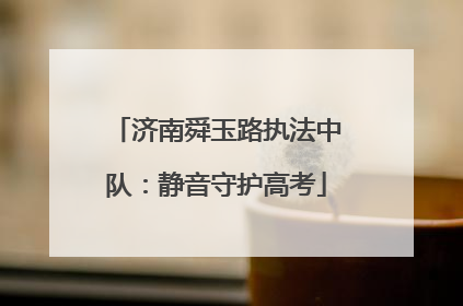 济南舜玉路执法中队：静音守护高考