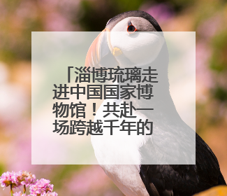 淄博琉璃走进中国国家博物馆！共赴一场跨越千年的传奇之约