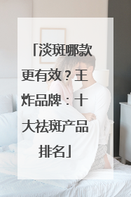 淡斑哪款更有效？王炸品牌：十大祛斑产品排名