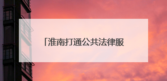 淮南打通公共法律服务“最后一公里”