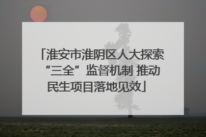 淮安市淮阴区人大探索“三全”监督机制 推动民生项目落地见效