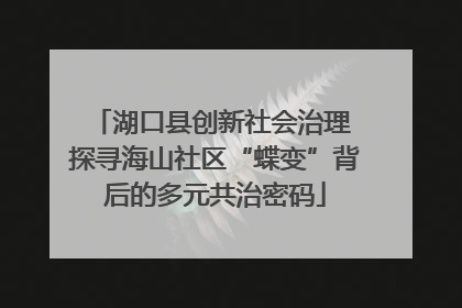 湖口县创新社会治理 探寻海山社区“蝶变”背后的多元共治密码