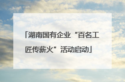 湖南国有企业“百名工匠传薪火”活动启动