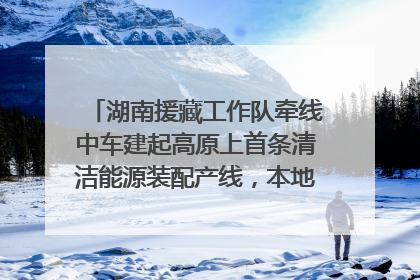 湖南援藏工作队牵线中车建起高原上首条清洁能源装配产线，本地大学生成车间检验员