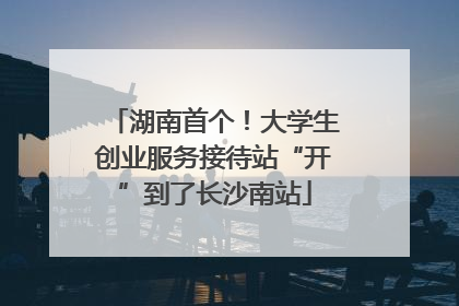湖南首个！大学生创业服务接待站“开”到了长沙南站
