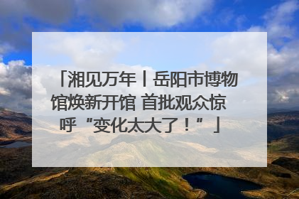 湘见万年丨岳阳市博物馆焕新开馆 首批观众惊呼“变化太大了！”