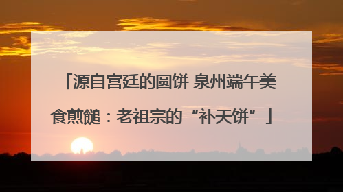 源自宫廷的圆饼 泉州端午美食煎䭔：老祖宗的“补天饼”