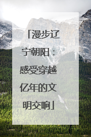 漫步辽宁朝阳：感受穿越亿年的文明交响
