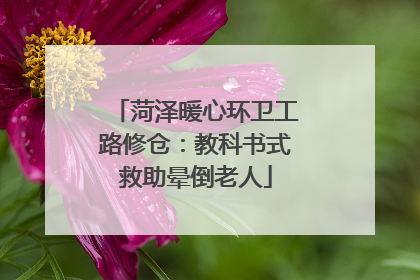 菏泽暖心环卫工路修仓:教科书式救助晕倒老人