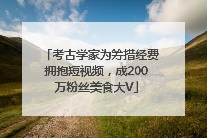 考古学家为筹措经费拥抱短视频，成200万粉丝美食大V