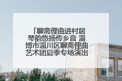 聊斋俚曲进村居 琴韵悠扬传乡音 淄博市淄川区聊斋俚曲艺术团夏季专场演出在杏园子村举行