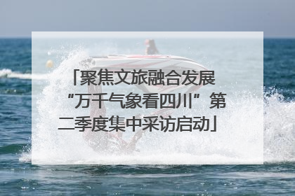 聚焦文旅融合发展 “万千气象看四川”第二季度集中采访启动