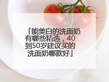 能美白的洗面奶有哪些精选，40到50岁建议买的洗面奶哪款好