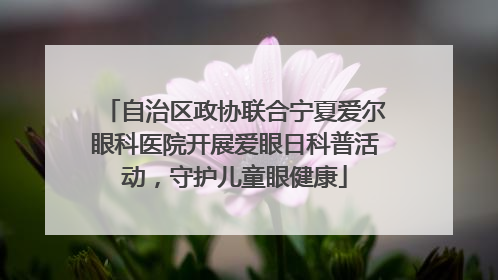自治区政协联合宁夏爱尔眼科医院开展爱眼日科普活动，守护儿童眼健康