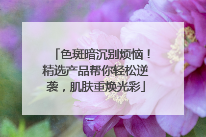 色斑暗沉别烦恼！精选产品帮你轻松逆袭，肌肤重焕光彩