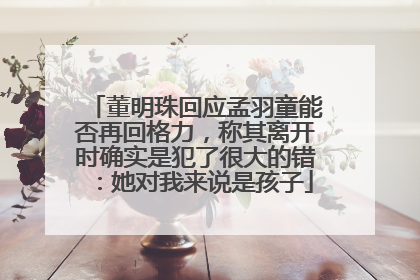 董明珠回应孟羽童能否再回格力，称其离开时确实是犯了很大的错：她对我来说是孩子