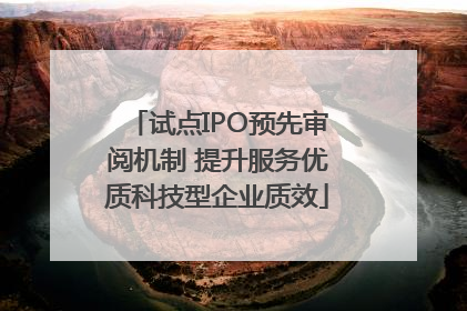 试点IPO预先审阅机制 提升服务优质科技型企业质效