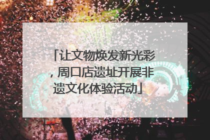 让文物焕发新光彩，周口店遗址开展非遗文化体验活动