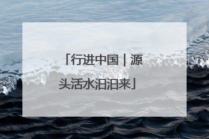 行进中国｜源头活水汩汩来