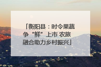 衡阳县：时令果蔬争“鲜”上市 农旅融合助力乡村振兴
