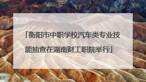 衡阳市中职学校汽车类专业技能抽查在湖南财工职院举行
