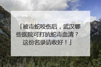 被毒蛇咬伤后，武汉哪些医院可打抗蛇毒血清？这份名录请收好！