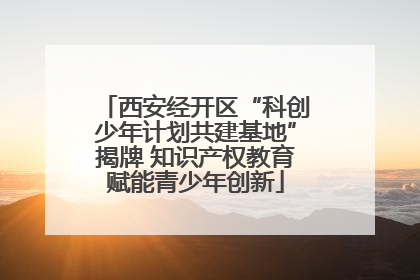 西安经开区“科创少年计划共建基地”揭牌 知识产权教育赋能青少年创新