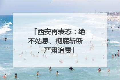 西安再表态：绝不姑息、彻底斩断、严肃追责
