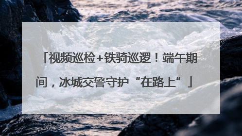 视频巡检+铁骑巡逻！端午期间，冰城交警守护“在路上”