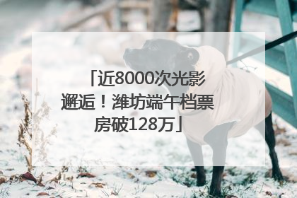 近8000次光影邂逅！潍坊端午档票房破128万