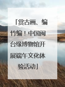 赏古画、编竹编！中国闽台缘博物馆开展端午文化体验活动