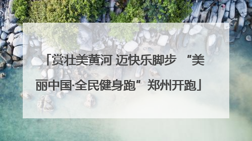 赏壮美黄河 迈快乐脚步 “美丽中国·全民健身跑”郑州开跑